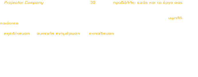 Η Projector Company για περισσότερα από 30 χρόνια, προβάλλει εσάς και το έργο σας και θέτει τις βάσεις για την επιτυχία κάθε εκδήλωσης. Κύριος στόχος από την ίδρυση της Εταιρείας μας, έως και σήμερα παραμένει η υψηλή ποιότητα παροχής υπηρεσιών. Η εξειδίκευση, η συνεχής ενημέρωση και εκπαίδευση στα νεότερα δεδομένα που αφορούν τα τεχνικά μέσα και τις νέες μεθόδους εφαρμογής αυτών, στο χώρο των οπτικοακουστικών μέσων, μας επιτρέπει να κάνουμε σταθερά βήματα καλύπτοντας πληρέστερα, ολοένα και ευρύτερο φάσμα Εκδηλώσεων Εξειδικευμένων απαιτήσεων στην Ελλάδα και στο Εξωτερικό. 